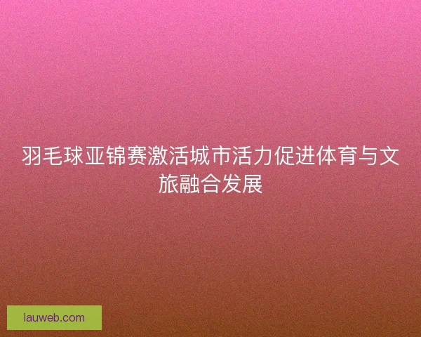 羽毛球亚锦赛激活城市活力促进体育与文旅融合发展