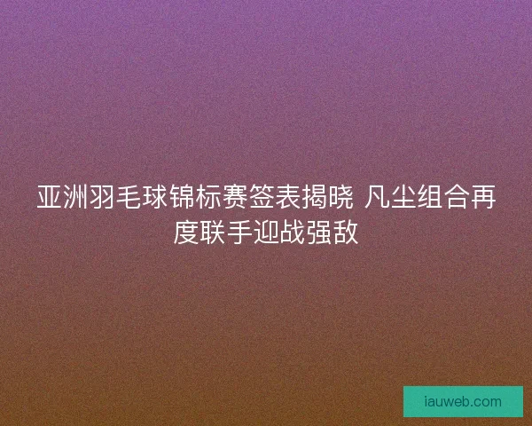 亚洲羽毛球锦标赛签表揭晓 凡尘组合再度联手迎战强敌