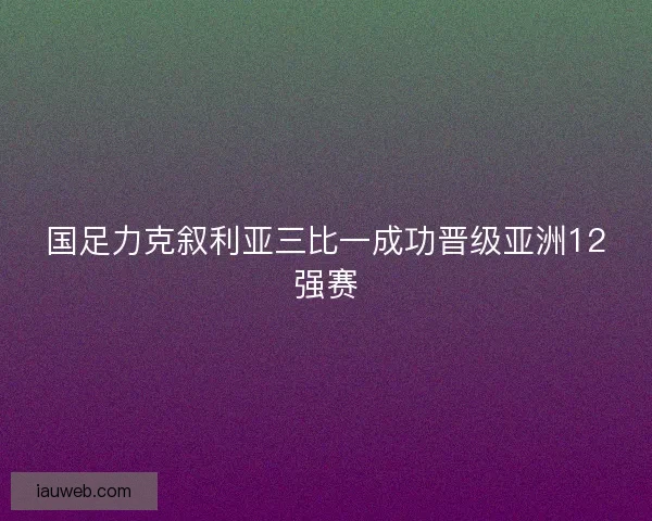 国足力克叙利亚三比一成功晋级亚洲12强赛 国足力克叙利亚三比一成功晋级亚洲12强赛