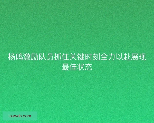 杨鸣激励队员抓住关键时刻全力以赴展现最佳状态