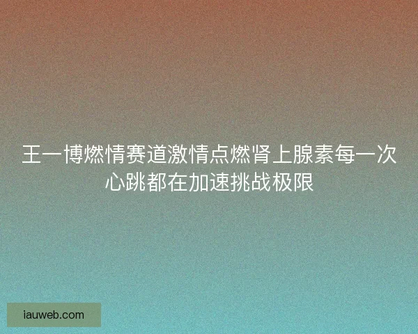 王一博燃情赛道激情点燃肾上腺素每一次心跳都在加速挑战极限