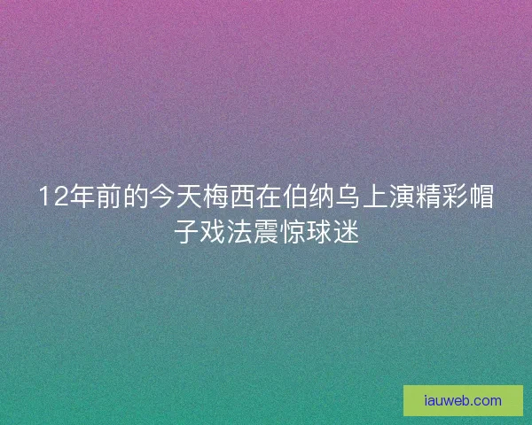 12年前的今天梅西在伯纳乌上演精彩帽子戏法震惊球迷