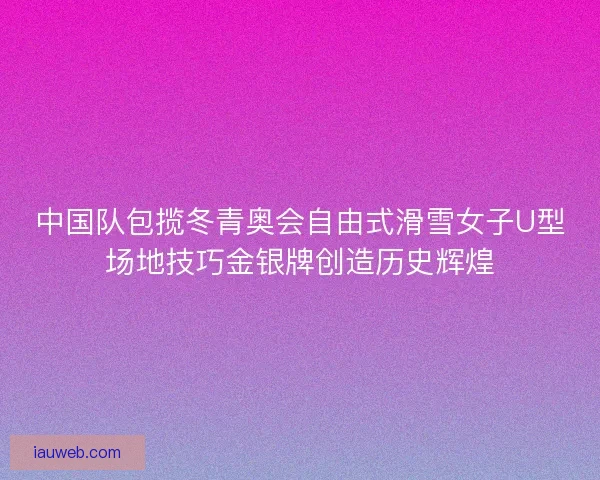 中国队包揽冬青奥会自由式滑雪女子U型场地技巧金银牌创造历史辉煌
