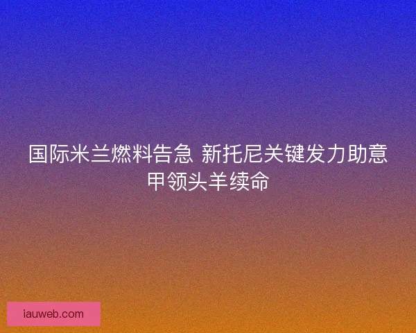 国际米兰燃料告急 新托尼关键发力助意甲领头羊续命