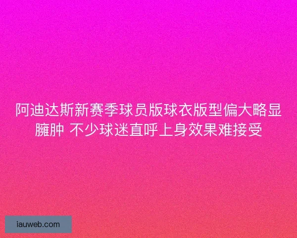 阿迪达斯新赛季球员版球衣版型偏大略显臃肿 不少球迷直呼上身效果难接受