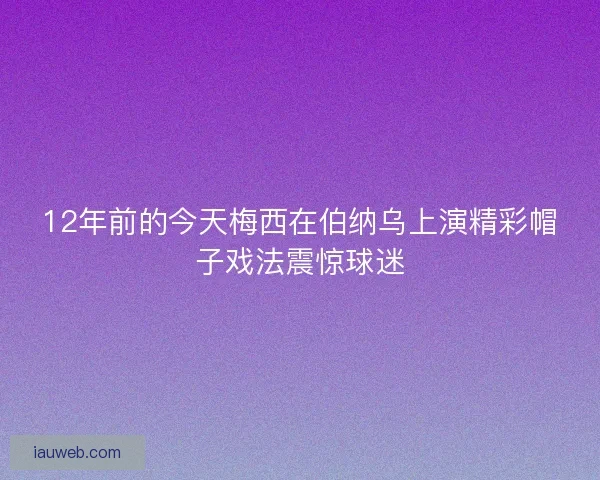 12年前的今天梅西在伯纳乌上演精彩帽子戏法震惊球迷 12年前的今天梅西在伯纳乌上演精彩帽子戏法震惊球迷