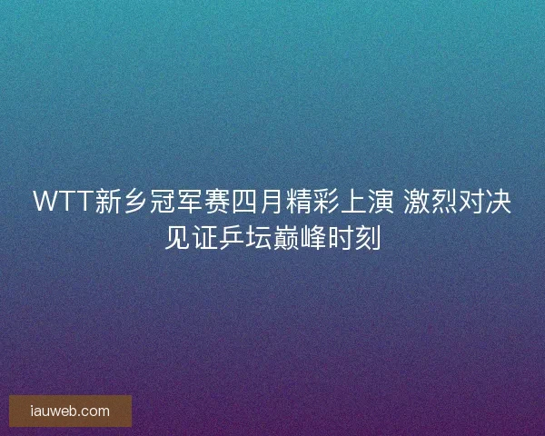 WTT新乡冠军赛四月精彩上演 激烈对决见证乒坛巅峰时刻 WTT新乡冠军赛四月精彩上演 激烈对决见证乒坛巅峰时刻