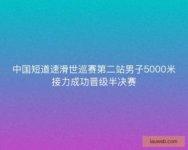 中国短道速滑世巡赛第二站男子5000米接力成功晋级半决赛 中国短道速滑世巡赛第二站男子5000米接力成功晋级半决赛