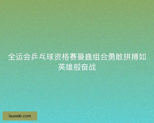 全运会乒乓球资格赛曼巍组合勇敢拼搏如英雄般奋战