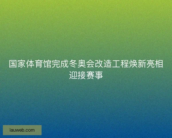 国家体育馆完成冬奥会改造工程焕新亮相迎接赛事