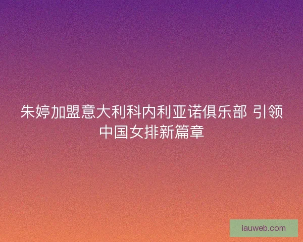 朱婷加盟意大利科内利亚诺俱乐部 引领中国女排新篇章