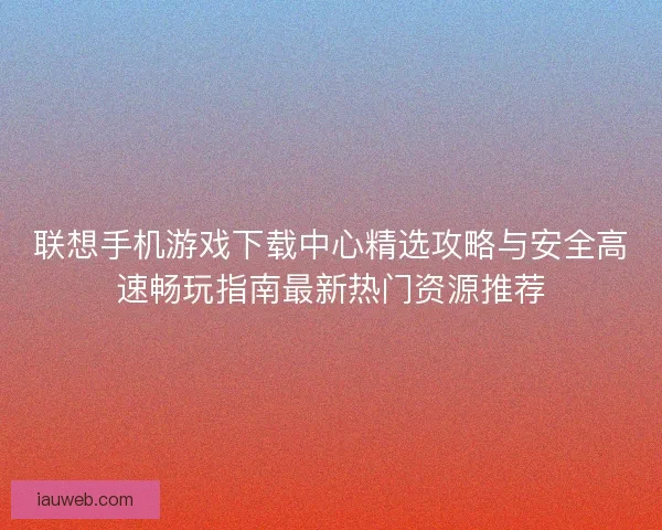联想手机游戏下载中心精选攻略与安全高速畅玩指南最新热门资源推荐 联想手机游戏下载中心精选攻略与安全高速畅玩指南最新热门资源推荐