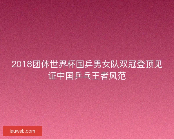2018团体世界杯国乒男女队双冠登顶见证中国乒乓王者风范