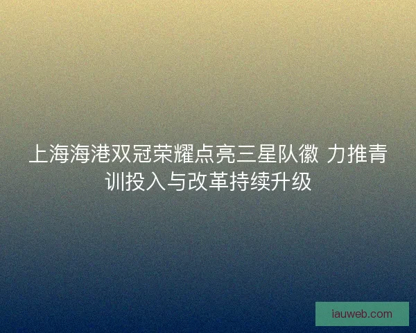 上海海港双冠荣耀点亮三星队徽 力推青训投入与改革持续升级 上海海港双冠荣耀点亮三星队徽 力推青训投入与改革持续升级